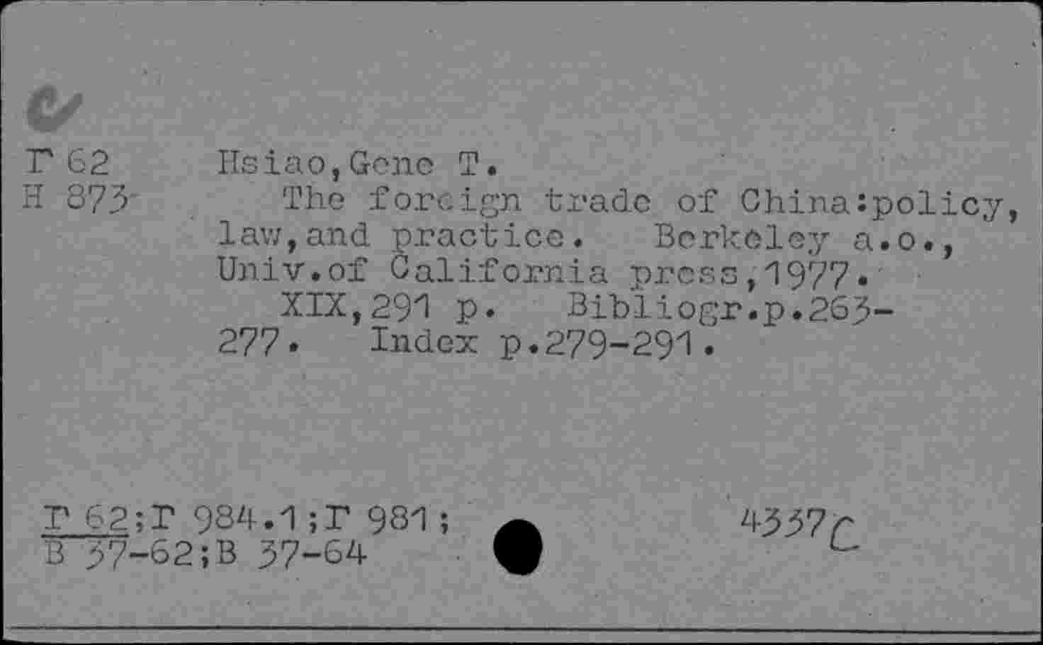 ﻿C/
1'62 Hsiao,Gene T.
H 873 The foreign trade of Chinazpolicy, law,and practice. Berkeley a.o., Univ.of California press,1977» XIX,291 p. Bibliogr .p.263-277. Index p.279-291.
T 62;T 984.1;T 981
B 37-62;B 37-64
4337^